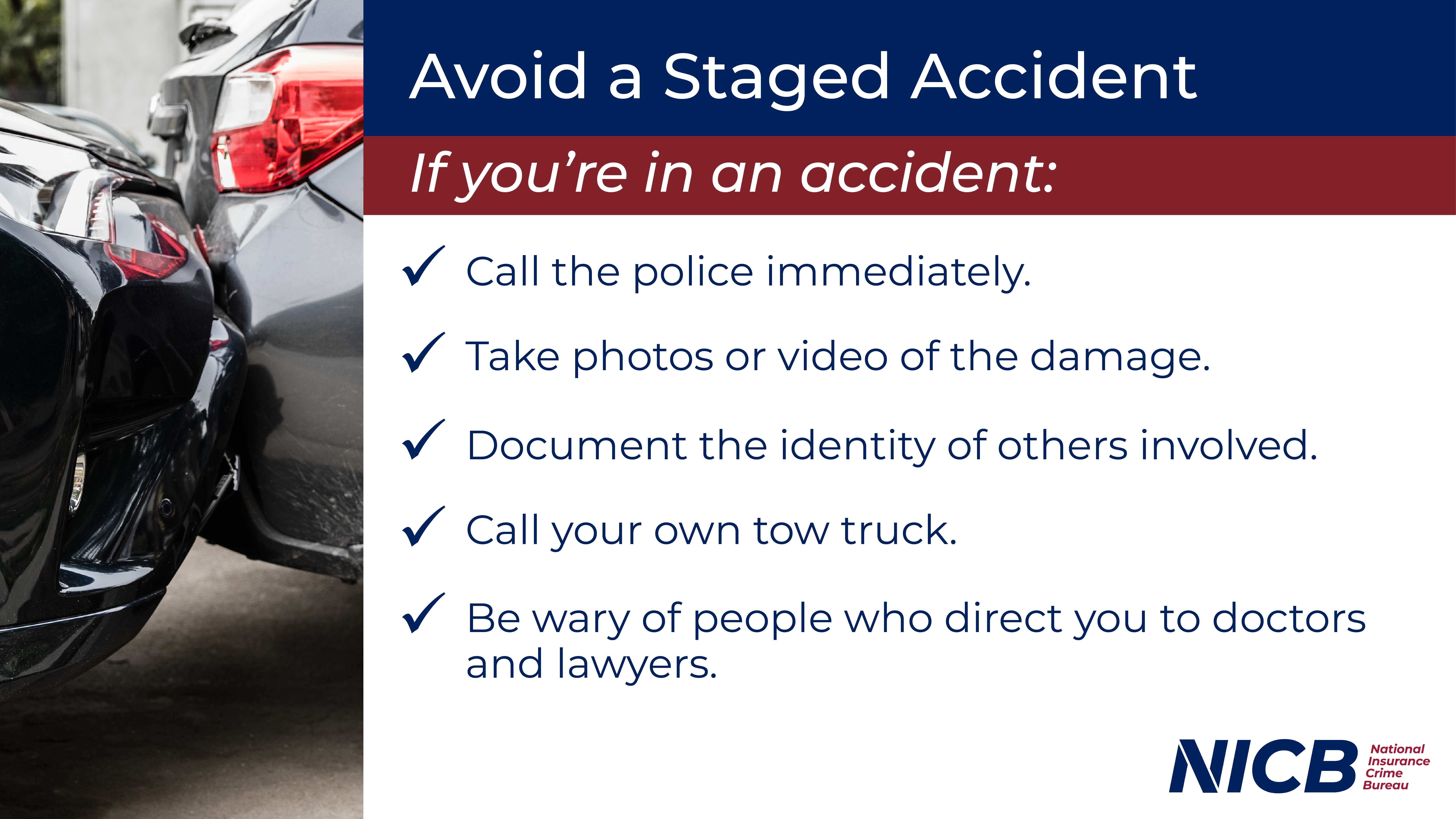 Avoid a Staged Accident. If you're in an accident, call the police immediately, take photos or video of the damage, document the identity of others involved, call your own tow truck, and be wary of people who direct you to doctors and lawyers.